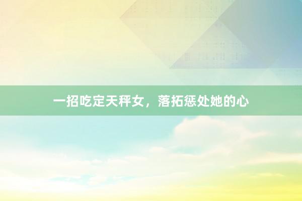 一招吃定天秤女，落拓惩处她的心