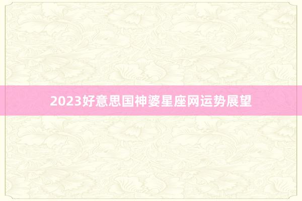 2023好意思国神婆星座网运势展望