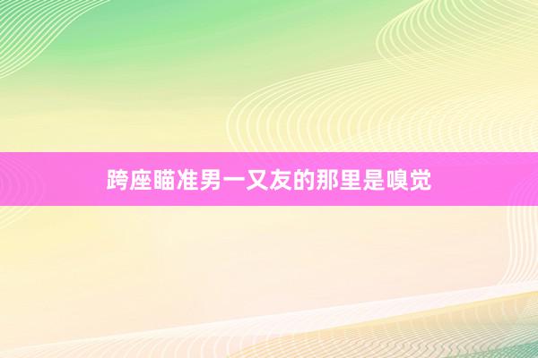 跨座瞄准男一又友的那里是嗅觉