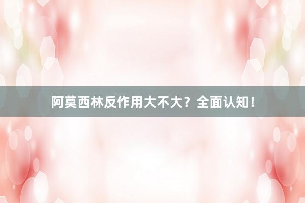 阿莫西林反作用大不大？全面认知！