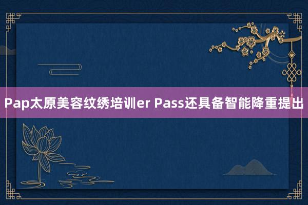 Pap太原美容纹绣培训er Pass还具备智能降重提出